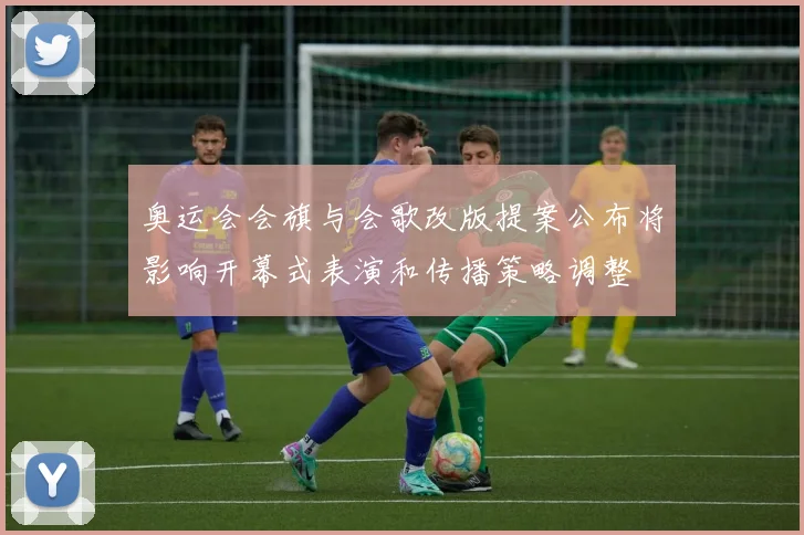 奥运会会旗与会歌改版提案公布将影响开幕式表演和传播策略调整