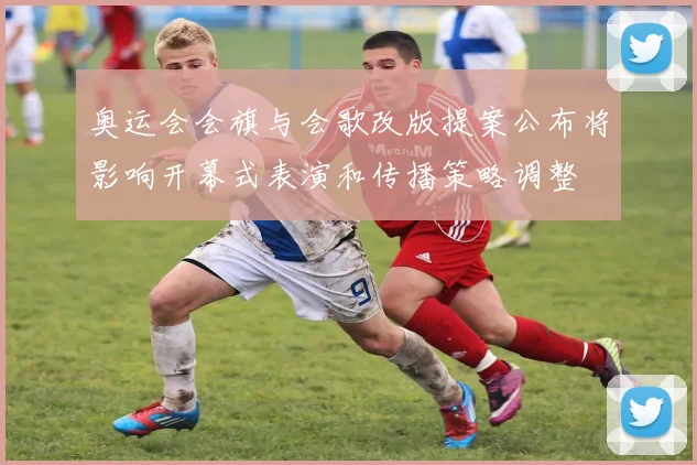 奥运会会旗与会歌改版提案公布将影响开幕式表演和传播策略调整