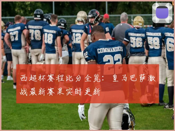 西超杯赛程比分全览：皇马巴萨激战最新赛果实时更新